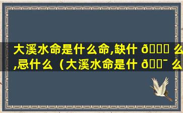 大溪水命是什么命,缺什 🐞 么,忌什么（大溪水命是什 🐯 么命,缺什么,忌什么）